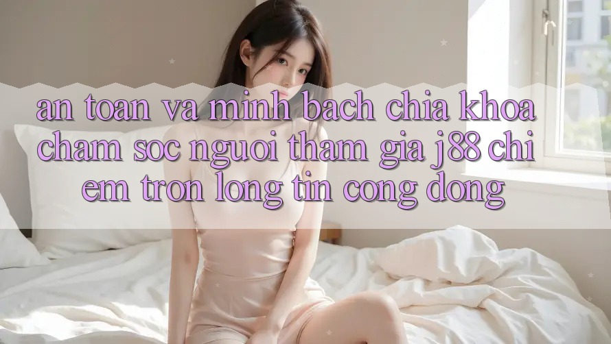 An Toàn Và Minh Bạch: Chìa Khóa Chăm sóc người tham gia j88 Chiếm Trọn Lòng Tin Cộng Đồng An Toàn Và Minh Bạch: Chìa Khóa Chăm sóc người tham gia j88 Chiếm Trọn Lòng Tin Cộng Đồng