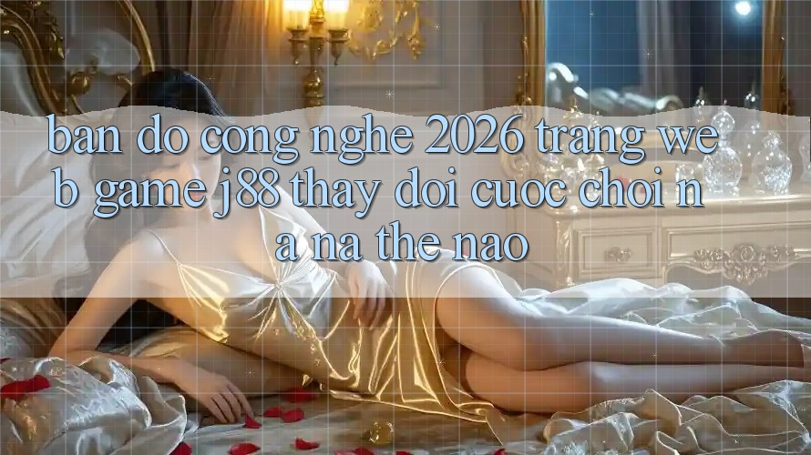 Bản đồ Công Nghệ 2026: Trang web Game j88 Thay Đổi Cuộc Chơi Na ná Thế Nào?