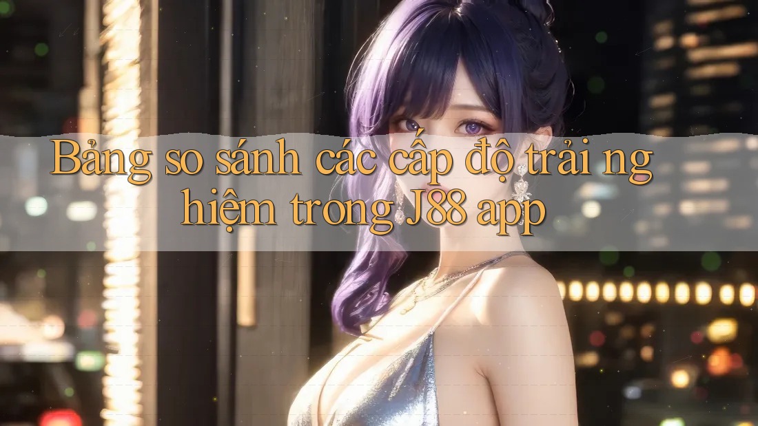 Bảng so sánh các cấp độ trải nghiệm trong J88 app Bảng so sánh các cấp độ trải nghiệm trong J88 app