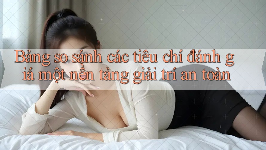 Bảng so sánh các tiêu chí đánh giá một nền tảng giải trí an toàn