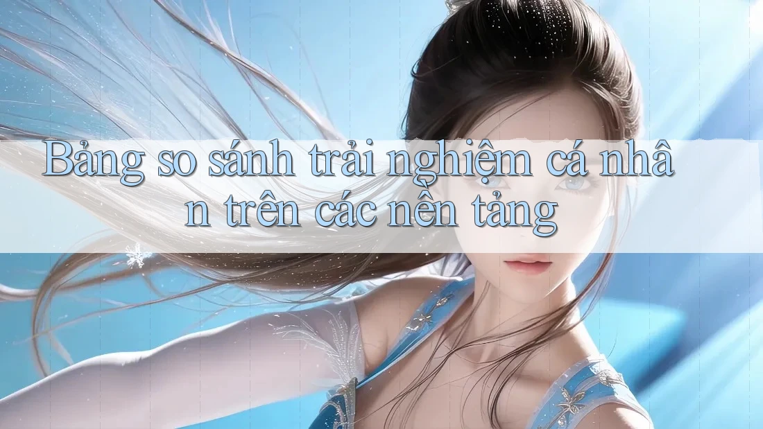 Bảng so sánh trải nghiệm cá nhân trên các nền tảng Bảng so sánh trải nghiệm cá nhân trên các nền tảng