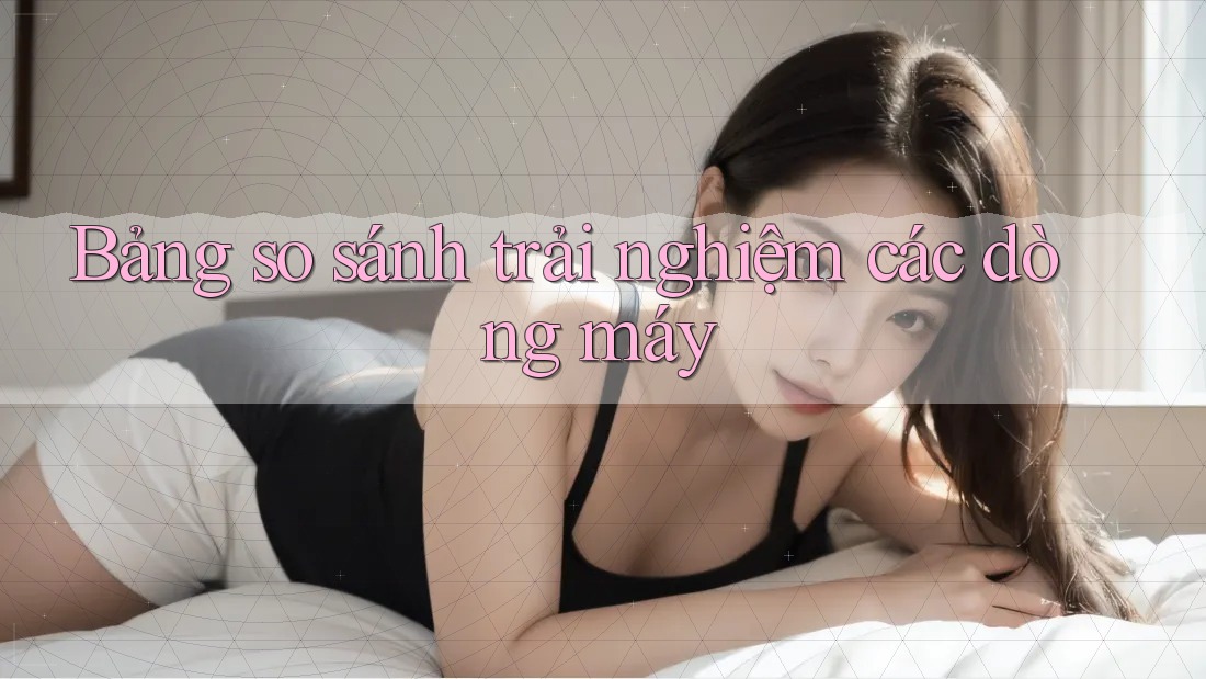 Bảng so sánh trải nghiệm các dòng máy Bảng so sánh trải nghiệm các dòng máy
