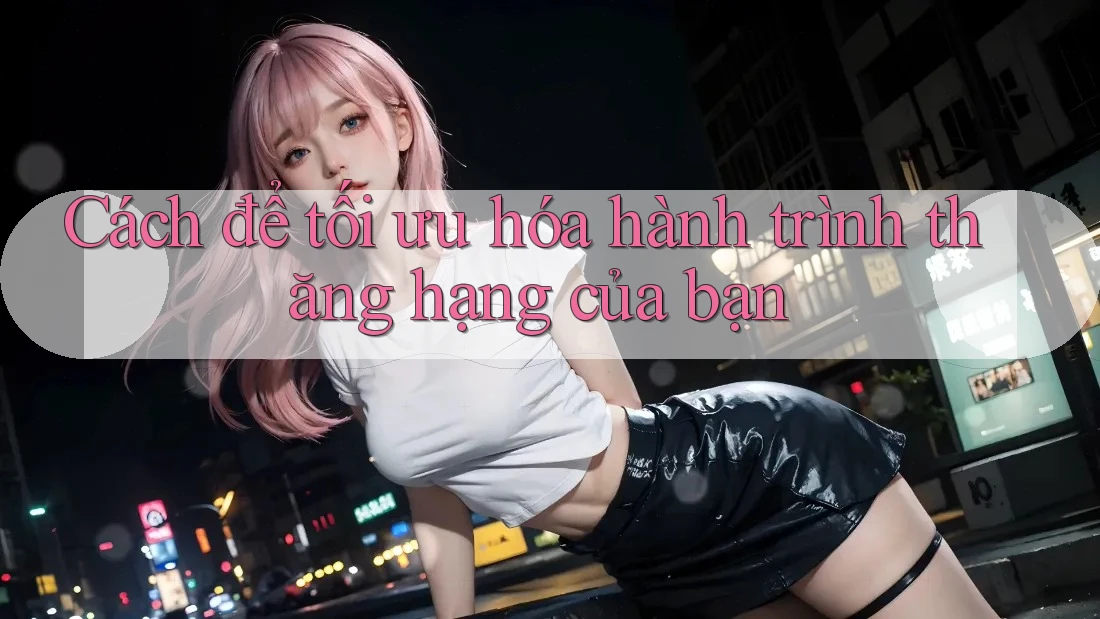 Cách để tối ưu hóa hành trình thăng hạng của bạn