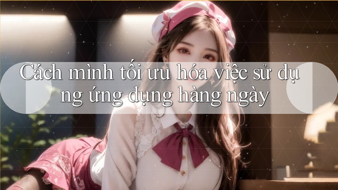 Cách mình tối ưu hóa việc sử dụng ứng dụng hàng ngày