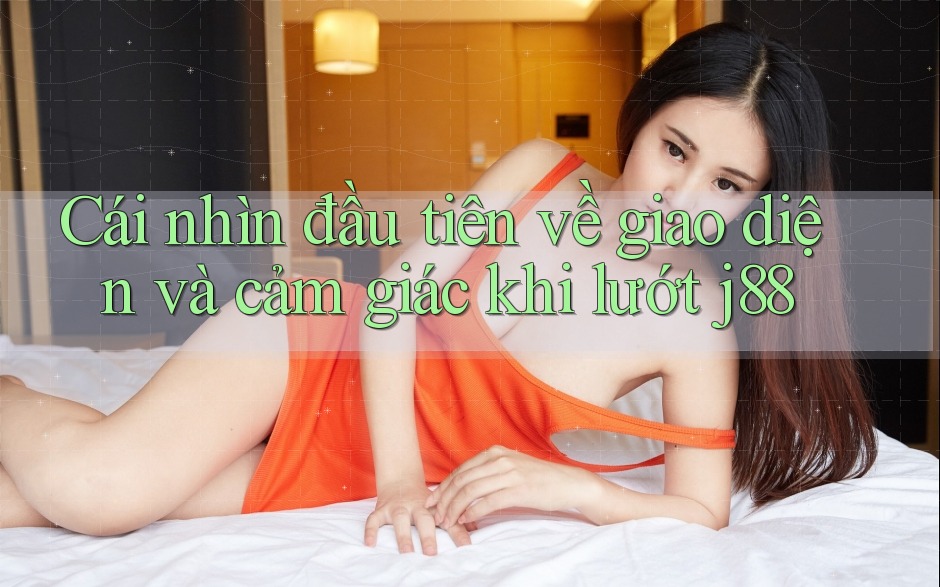 Cái nhìn đầu tiên về giao diện và cảm giác khi lướt j88