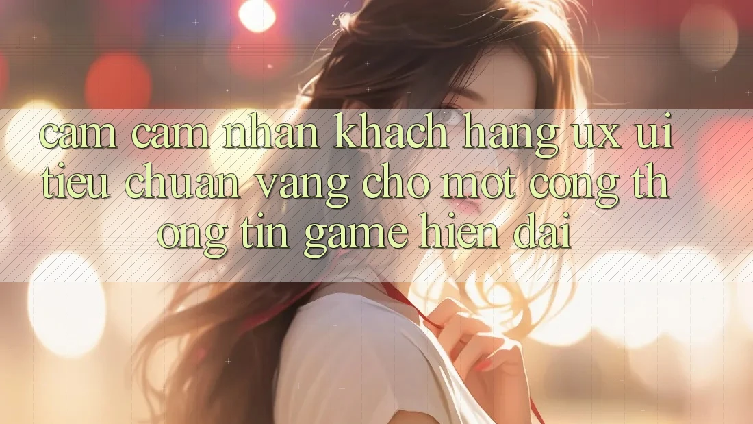 Cảm cảm nhận Khách hàng (UX/UI) – Tiêu Chuẩn Vàng Cho Một Cổng thông tin Game Hiện Đại Cảm cảm nhận Khách hàng (UX/UI) – Tiêu Chuẩn Vàng Cho Một Cổng thông tin Game Hiện Đại