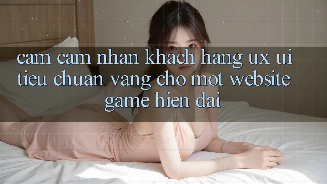 Cảm cảm nhận Khách hàng (UX/UI) – Tiêu Chuẩn Vàng Cho Một Website Game Hiện Đại