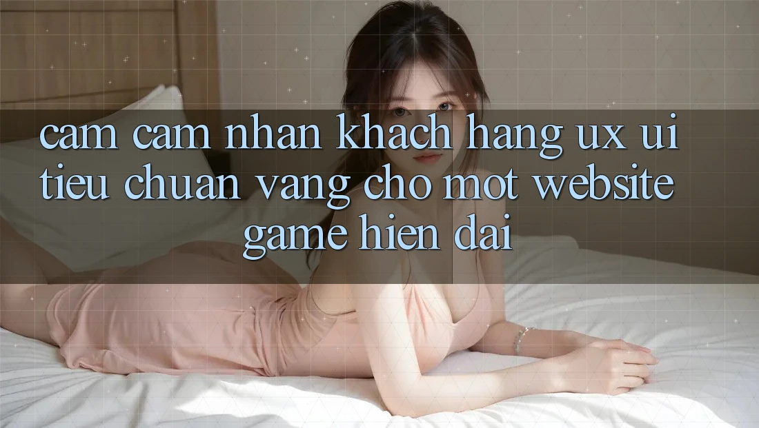 Cảm cảm nhận Khách hàng (UX/UI) – Tiêu Chuẩn Vàng Cho Một Website Game Hiện Đại Cảm cảm nhận Khách hàng (UX/UI) – Tiêu Chuẩn Vàng Cho Một Website Game Hiện Đại