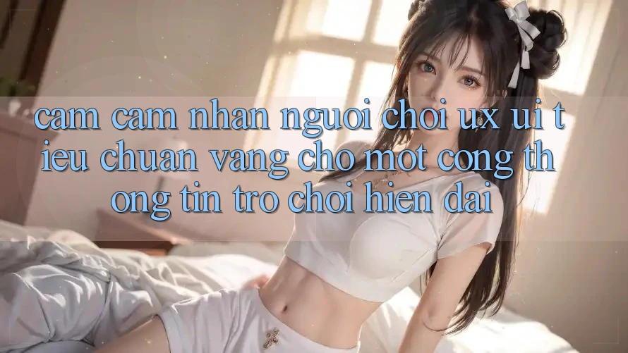 Cảm cảm nhận Người chơi (UX/UI) – Tiêu Chuẩn Vàng Cho Một Cổng thông tin Trò chơi Hiện Đại Cảm cảm nhận Người chơi (UX/UI) – Tiêu Chuẩn Vàng Cho Một Cổng thông tin Trò chơi Hiện Đại