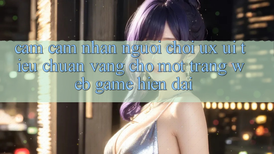 Cảm cảm nhận Người chơi (UX/UI) – Tiêu Chuẩn Vàng Cho Một Trang web Game Hiện Đại