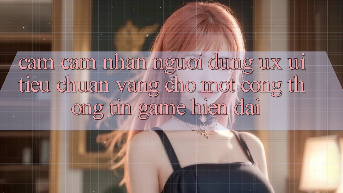 Cảm cảm nhận Người Dùng (UX/UI) – Tiêu Chuẩn Vàng Cho Một Cổng thông tin Game Hiện Đại Cảm cảm nhận Người Dùng (UX/UI) – Tiêu Chuẩn Vàng Cho Một Cổng thông tin Game Hiện Đại