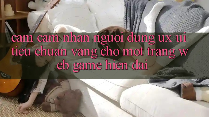 Cảm cảm nhận Người Dùng (UX/UI) – Tiêu Chuẩn Vàng Cho Một Trang web Game Hiện Đại