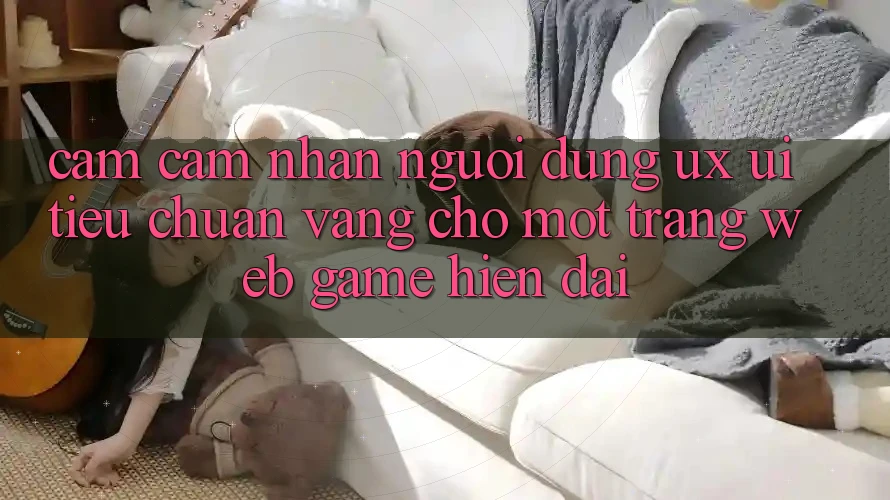 Cảm cảm nhận Người Dùng (UX/UI) – Tiêu Chuẩn Vàng Cho Một Trang web Game Hiện Đại