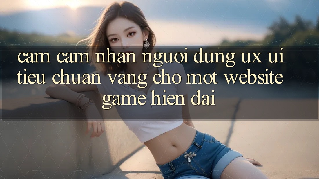 Cảm cảm nhận Người Dùng (UX/UI) – Tiêu Chuẩn Vàng Cho Một Website Game Hiện Đại