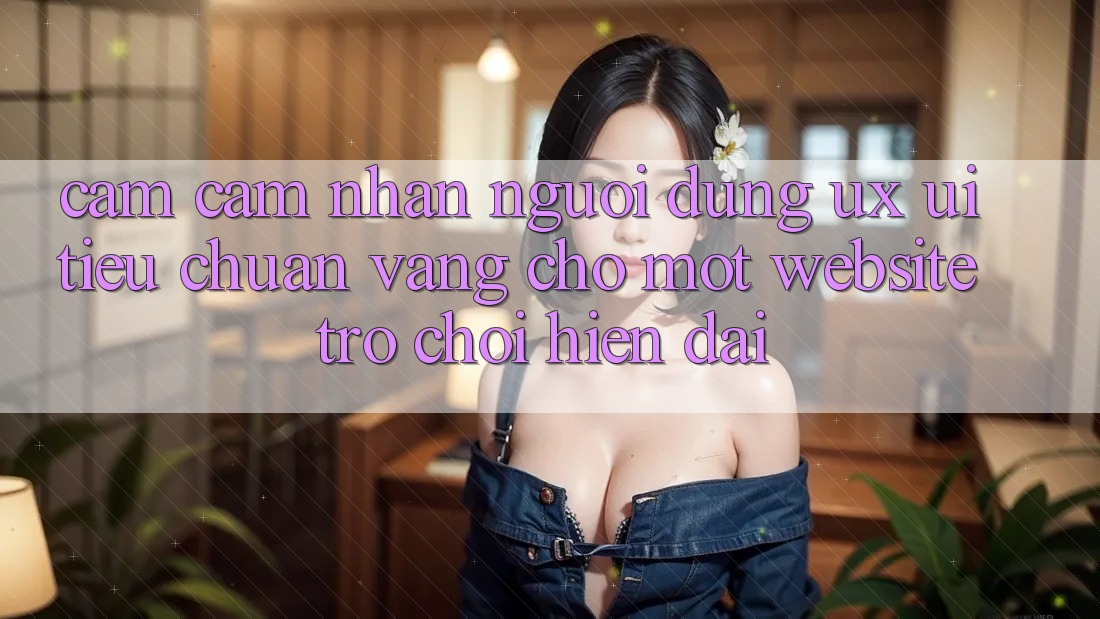 Cảm cảm nhận Người Dùng (UX/UI) – Tiêu Chuẩn Vàng Cho Một Website Trò chơi Hiện Đại Cảm cảm nhận Người Dùng (UX/UI) – Tiêu Chuẩn Vàng Cho Một Website Trò chơi Hiện Đại