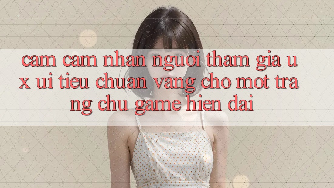 Cảm cảm nhận Người tham gia (UX/UI) – Tiêu Chuẩn Vàng Cho Một Trang chủ Game Hiện Đại Cảm cảm nhận Người tham gia (UX/UI) – Tiêu Chuẩn Vàng Cho Một Trang chủ Game Hiện Đại