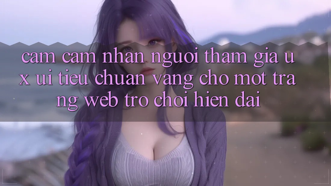 Cảm cảm nhận Người tham gia (UX/UI) – Tiêu Chuẩn Vàng Cho Một Trang web Trò chơi Hiện Đại