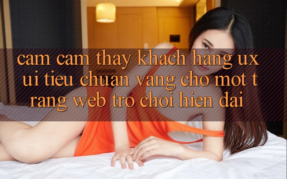 Cảm cảm thấy Khách hàng (UX/UI) – Tiêu Chuẩn Vàng Cho Một Trang web Trò chơi Hiện Đại Cảm cảm thấy Khách hàng (UX/UI) – Tiêu Chuẩn Vàng Cho Một Trang web Trò chơi Hiện Đại