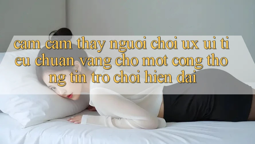Cảm cảm thấy Người chơi (UX/UI) – Tiêu Chuẩn Vàng Cho Một Cổng thông tin Trò chơi Hiện Đại