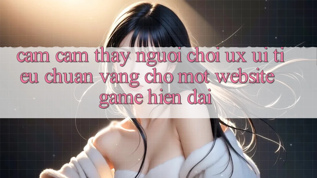 Cảm cảm thấy Người chơi (UX/UI) – Tiêu Chuẩn Vàng Cho Một Website Game Hiện Đại Cảm cảm thấy Người chơi (UX/UI) – Tiêu Chuẩn Vàng Cho Một Website Game Hiện Đại