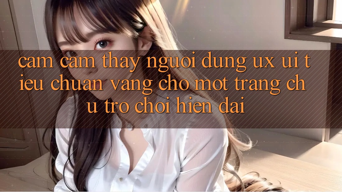 Cảm cảm thấy Người Dùng (UX/UI) – Tiêu Chuẩn Vàng Cho Một Trang chủ Trò chơi Hiện Đại Cảm cảm thấy Người Dùng (UX/UI) – Tiêu Chuẩn Vàng Cho Một Trang chủ Trò chơi Hiện Đại