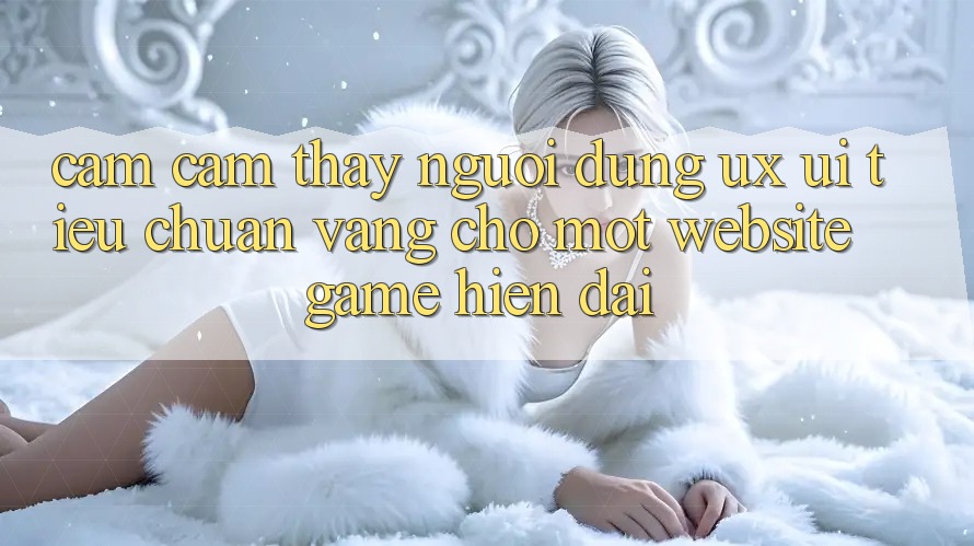 Cảm cảm thấy Người Dùng (UX/UI) – Tiêu Chuẩn Vàng Cho Một Website Game Hiện Đại