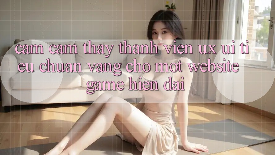 Cảm cảm thấy Thành viên (UX/UI) – Tiêu Chuẩn Vàng Cho Một Website Game Hiện Đại Cảm cảm thấy Thành viên (UX/UI) – Tiêu Chuẩn Vàng Cho Một Website Game Hiện Đại