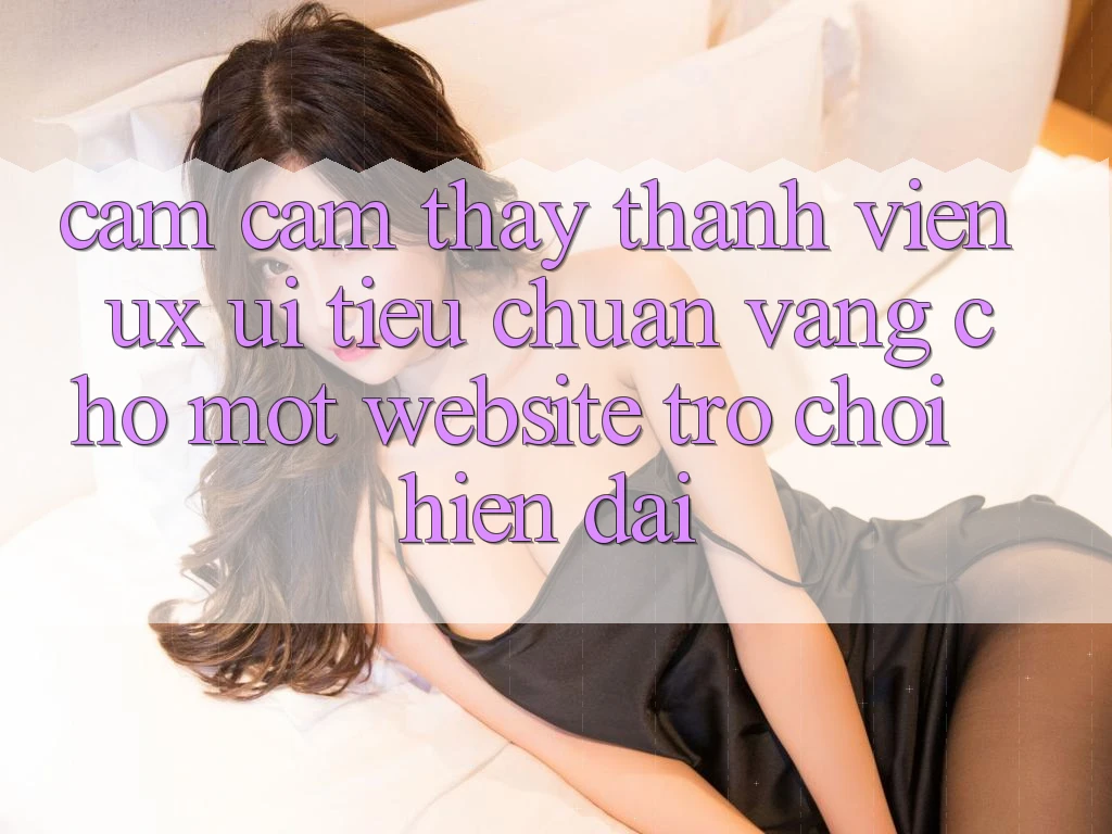 Cảm cảm thấy Thành viên (UX/UI) – Tiêu Chuẩn Vàng Cho Một Website Trò chơi Hiện Đại