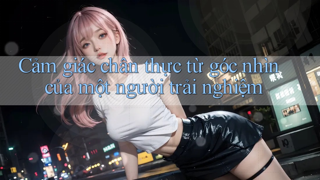 Cảm giác chân thực từ góc nhìn của một người trải nghiệm