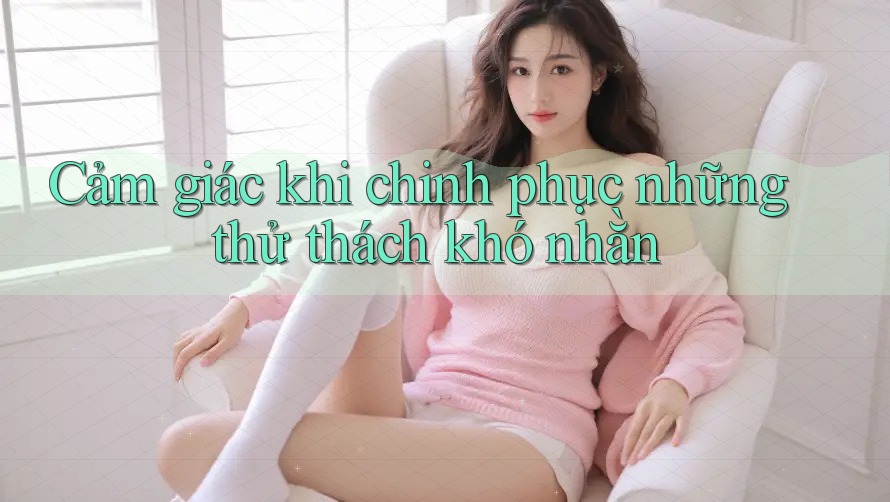 Cảm giác khi chinh phục những thử thách khó nhằn