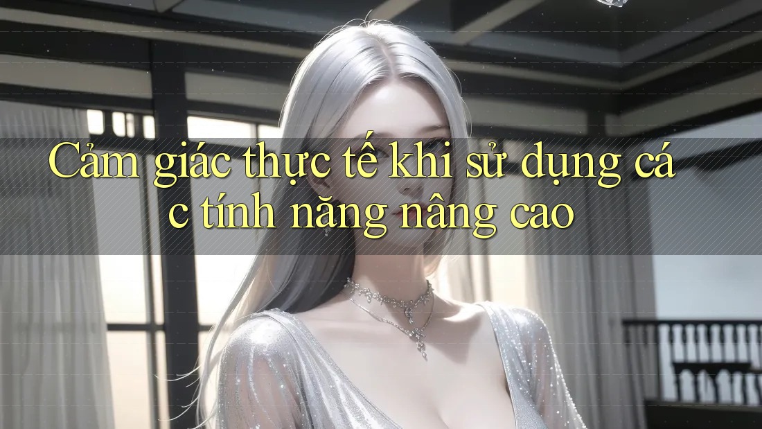 Cảm giác thực tế khi sử dụng các tính năng nâng cao Cảm giác thực tế khi sử dụng các tính năng nâng cao