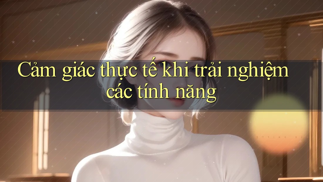 Cảm giác thực tế khi trải nghiệm các tính năng Cảm giác thực tế khi trải nghiệm các tính năng