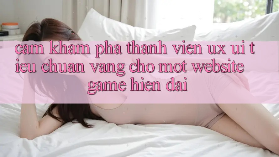 Cảm khám phá Thành viên (UX/UI) – Tiêu Chuẩn Vàng Cho Một Website Game Hiện Đại