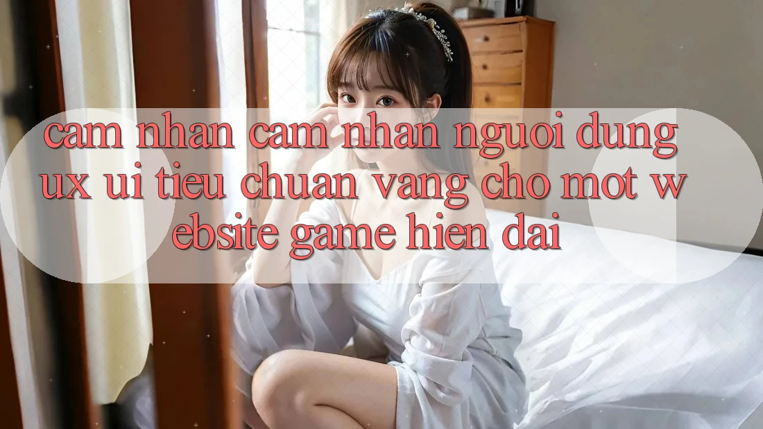 Cảm nhận cảm nhận Người Dùng (UX/UI) – Tiêu Chuẩn Vàng Cho Một Website Game Hiện Đại Cảm nhận cảm nhận Người Dùng (UX/UI) – Tiêu Chuẩn Vàng Cho Một Website Game Hiện Đại