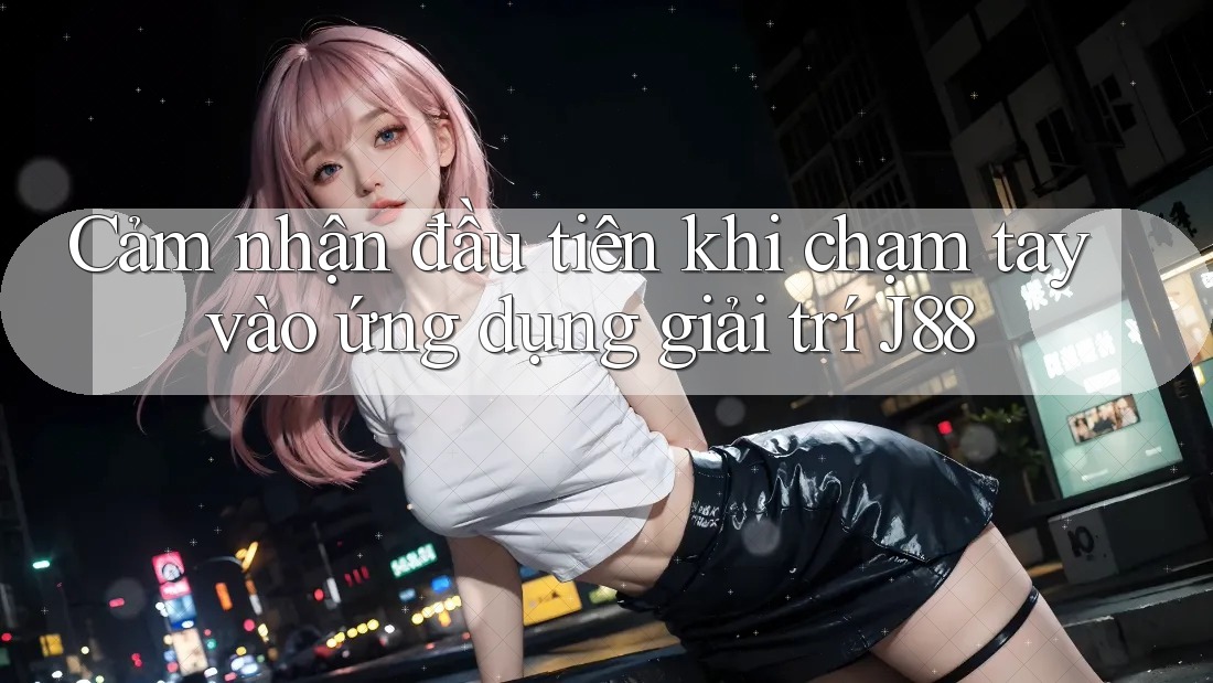 Cảm nhận đầu tiên khi chạm tay vào ứng dụng giải trí J88