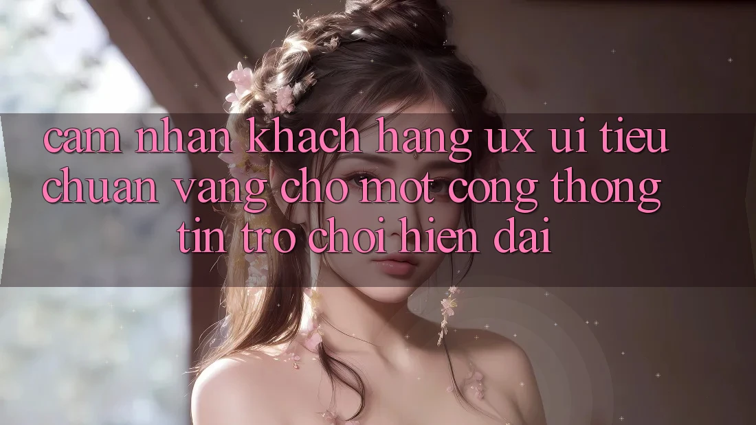 Cảm nhận Khách hàng (UX/UI) – Tiêu Chuẩn Vàng Cho Một Cổng thông tin Trò chơi Hiện Đại Cảm nhận Khách hàng (UX/UI) – Tiêu Chuẩn Vàng Cho Một Cổng thông tin Trò chơi Hiện Đại