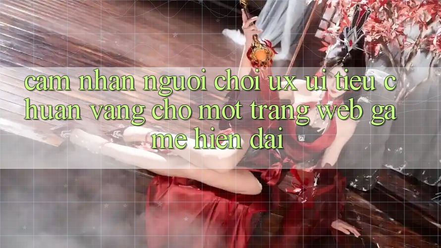 Cảm nhận Người chơi (UX/UI) – Tiêu Chuẩn Vàng Cho Một Trang web Game Hiện Đại Cảm nhận Người chơi (UX/UI) – Tiêu Chuẩn Vàng Cho Một Trang web Game Hiện Đại