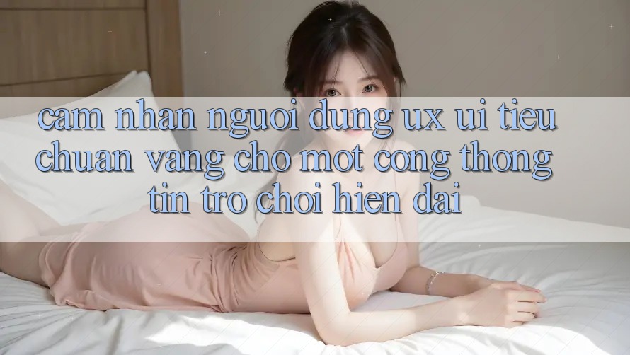 Cảm nhận Người Dùng (UX/UI) – Tiêu Chuẩn Vàng Cho Một Cổng thông tin Trò chơi Hiện Đại Cảm nhận Người Dùng (UX/UI) – Tiêu Chuẩn Vàng Cho Một Cổng thông tin Trò chơi Hiện Đại