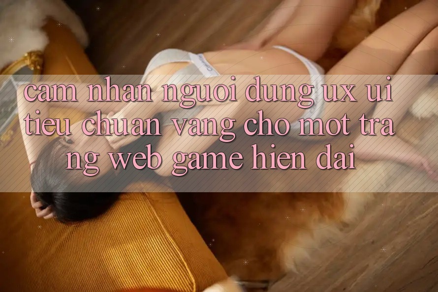 Cảm nhận Người Dùng (UX/UI) – Tiêu Chuẩn Vàng Cho Một Trang web Game Hiện Đại Cảm nhận Người Dùng (UX/UI) – Tiêu Chuẩn Vàng Cho Một Trang web Game Hiện Đại