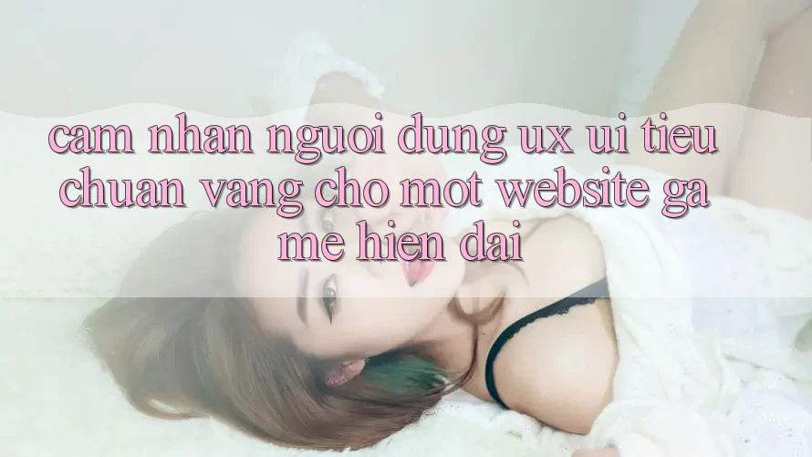 Cảm nhận Người Dùng (UX/UI) – Tiêu Chuẩn Vàng Cho Một Website Game Hiện Đại Cảm nhận Người Dùng (UX/UI) – Tiêu Chuẩn Vàng Cho Một Website Game Hiện Đại