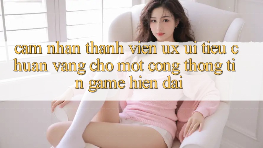 Cảm nhận Thành viên (UX/UI) – Tiêu Chuẩn Vàng Cho Một Cổng thông tin Game Hiện Đại Cảm nhận Thành viên (UX/UI) – Tiêu Chuẩn Vàng Cho Một Cổng thông tin Game Hiện Đại