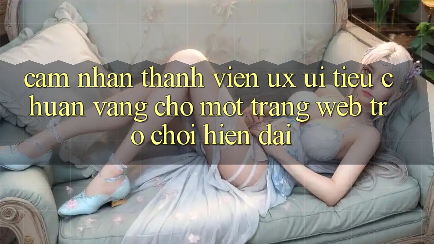 Cảm nhận Thành viên (UX/UI) – Tiêu Chuẩn Vàng Cho Một Trang web Trò chơi Hiện Đại Cảm nhận Thành viên (UX/UI) – Tiêu Chuẩn Vàng Cho Một Trang web Trò chơi Hiện Đại