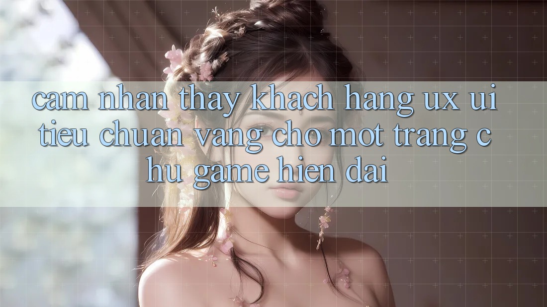 Cảm nhận thấy Khách hàng (UX/UI) – Tiêu Chuẩn Vàng Cho Một Trang chủ Game Hiện Đại Cảm nhận thấy Khách hàng (UX/UI) – Tiêu Chuẩn Vàng Cho Một Trang chủ Game Hiện Đại
