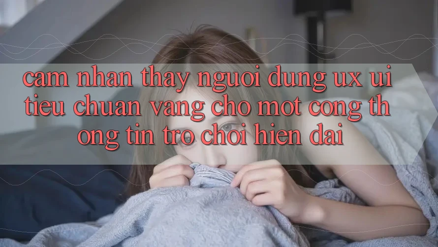 Cảm nhận thấy Người Dùng (UX/UI) – Tiêu Chuẩn Vàng Cho Một Cổng thông tin Trò chơi Hiện Đại Cảm nhận thấy Người Dùng (UX/UI) – Tiêu Chuẩn Vàng Cho Một Cổng thông tin Trò chơi Hiện Đại