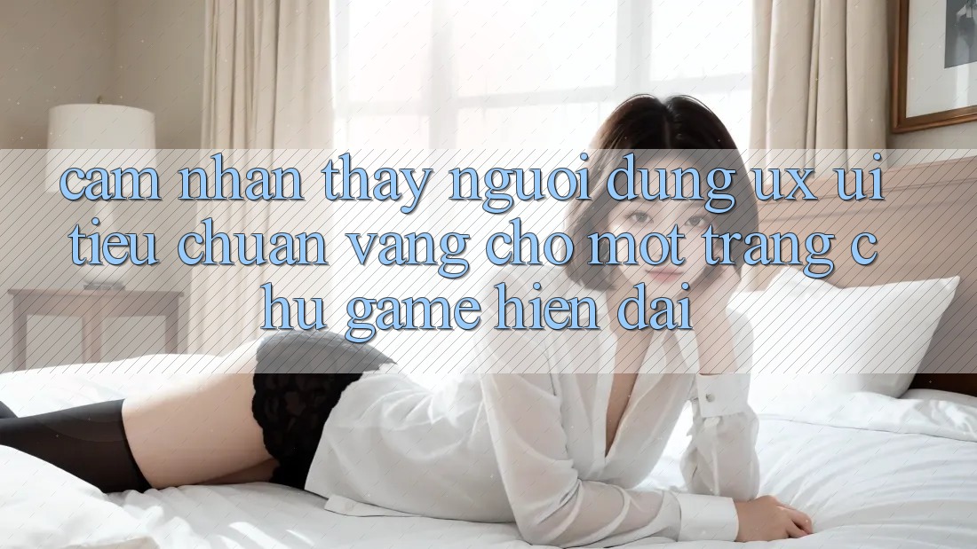 Cảm nhận thấy Người Dùng (UX/UI) – Tiêu Chuẩn Vàng Cho Một Trang chủ Game Hiện Đại Cảm nhận thấy Người Dùng (UX/UI) – Tiêu Chuẩn Vàng Cho Một Trang chủ Game Hiện Đại