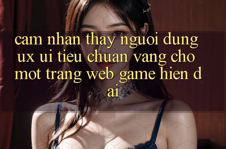 Cảm nhận thấy Người Dùng (UX/UI) – Tiêu Chuẩn Vàng Cho Một Trang web Game Hiện Đại