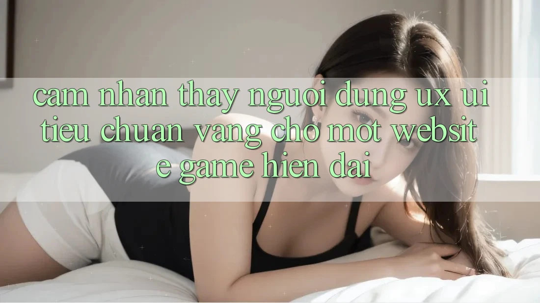 Cảm nhận thấy Người Dùng (UX/UI) – Tiêu Chuẩn Vàng Cho Một Website Game Hiện Đại