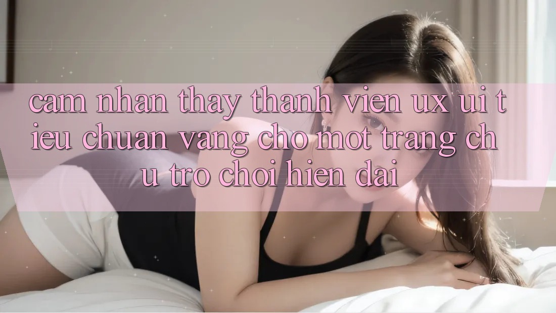 Cảm nhận thấy Thành viên (UX/UI) – Tiêu Chuẩn Vàng Cho Một Trang chủ Trò chơi Hiện Đại