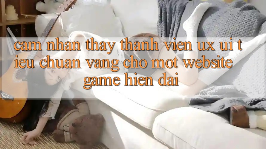 Cảm nhận thấy Thành viên (UX/UI) – Tiêu Chuẩn Vàng Cho Một Website Game Hiện Đại Cảm nhận thấy Thành viên (UX/UI) – Tiêu Chuẩn Vàng Cho Một Website Game Hiện Đại