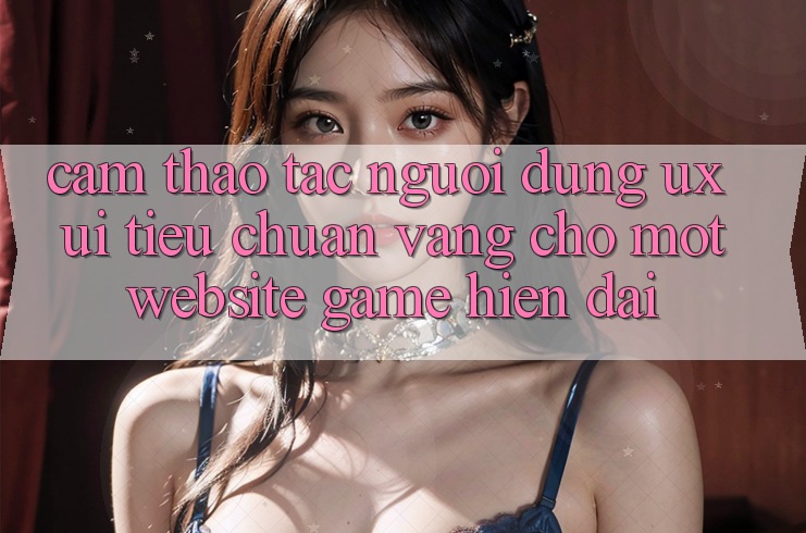 Cảm thao tác Người Dùng (UX/UI) – Tiêu Chuẩn Vàng Cho Một Website Game Hiện Đại